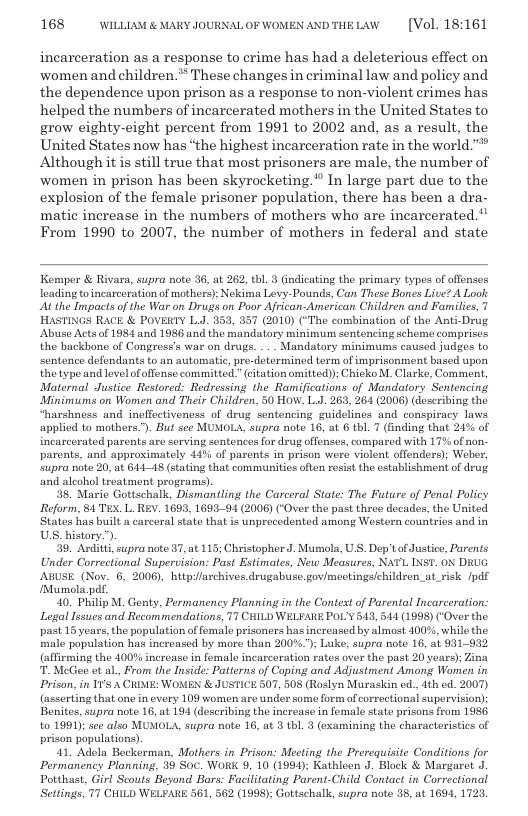 168 WILLLAM & MARY JOURNAL OF WOMEN ANDTHELAW  [Vol. 18:161  incarceration as a response to crime has had a deleterious effect on ‘women and children.** These changes in criminal law and policy and the dependence upon prison as a response to non-violent crimes has helped the numbers of incarcerated mothers in the United States to grow eighty-eight percent from 1991 to 2002 and, as a result, the United States now has “the highest incarceration rate in the world.” Although it is still true that most prisoners are male, the number of women in prison has been skyrocketing." In large part due to the explosion of the female prisoner population, there has been a dra- matic increase in the numbers of mothers who are incarcerated. From 1990 to 2007, the number of mothers in federal and state  Kemper & Rivara, supra note 36, at 262, tb. 3 (ndicating the primary types of offonses leading toincarceration of mothers): Nekima Levy-Pounds, Can These Bones Live? A Look At the Impacts of the War on Drugs on Poor African-American Children and Families, 7 HASTINGS RACE & POVERTY L. 353, 357 (2010) (*The combination of the Anti-Drug ‘Abuse Acts of 1984 and 1986 and the mandatory minimum sentencing schom comprises the backbone of Congress’s war on drugs. .- Mandatory minimums caused judgos to sentence defondants to an automatic, pro-determined torm of imprisonment based upon the type and levelofoffense committed.” (citation omitted); Chicko M. Clarke, Comment, Maternal Justice Restored: Redressing the Ramifications of Mandatory Sentencing Minimums on Women and Their Children, 50 HOW. L.J. 263, 264 (2006) (describing the “harshness and ineffectivencss of drug sentencing guidelines and conspiracy laws applied to mothers.”). But see MUMOLA, supra note 16, at 6 tbl. 7 (finding that 24% of incarcerated parents are serving sentences for drug offenses, compared with 17% of non- parents, and approximately 44% of parents in prison were violent offenders); Weber, Supra note 20, at 61418 (stating that communities often resit the establishment o drug and aleohol treatment programs).  38. Maric Gottschalk, Dismantling the Carceral State: The Future of Penal Policy Reform, 1 TEX. L. REV. 1699, 169391 (2006) (‘Over the past thre decados, the United Statos has buil a carceral state that is unprocedented among Wostern countrios and in ULS. history”).  39, Arditts, supra note 87, at 115; Christophor J. Mumola, U S. Dop’ of Justice, Parents Under Correctional Supervision: Past Estimates, New Measures, NATL INST. ON DRUG ABUSE (Nov. 6, 2008), hitp/archives drugabuse.govimectings/children._at_risk /pdf Mumola.pt.  40. Philip M. Gonty, Permanency Planning in the Context o Parental Incarceration: Legal Issues and Recommendations, 77 CHILD WELFARE POL’Y 513, 544 (1998) (‘Over the past 15 years, the population of fomale prisoners has increased by almost 100%, while the. male population has increased by more than 200%.; Luke, supra note 16, at 931932 (affrming the 400% increase in female incarceration rates over the past 20 years); Zina T McGee ot a, From the Inside: Patterns of Coping and Adjustment Among Women in Prison, in I1’s A CRME: WOMEN & JUSTICE 507, 508 (Roslyn Muraskin ed.,4th cd. 2007) (asserting that one in overy 109 women are under some form of corroctional supervision); Benites, supra note 16, at 194 (doscribing the incroase in fomale state prisons from 1956 to 1991); see also MUMOLA, supra note 16, at 3 tbl. 3 (examining the characteristics of prison populations).  41, Adola Bockerman, Mothers in Prison: Mecting the Prerequisite Conditions for Permanency Planning, 39 Soc. WORK 9, 10 (1994); Kathleon J. Block & Margaret J Potthast, Girl Scouts Beyond Bors: Facilitating Parent-Child Contact in Correctional Settings, 77 CHILD WELFARE 561, 562 (1998); Gottschalk, supra note 35, at 1694, 1723  